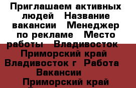 Приглашаем активных людей › Название вакансии ­ Менеджер по рекламе › Место работы ­ Владивосток - Приморский край, Владивосток г. Работа » Вакансии   . Приморский край,Владивосток г.